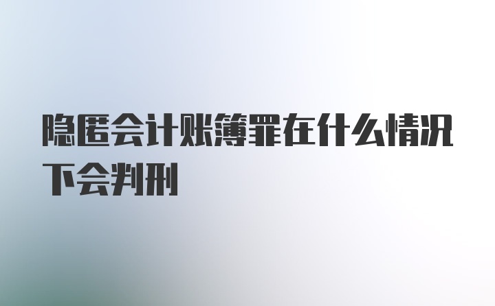 隐匿会计账簿罪在什么情况下会判刑