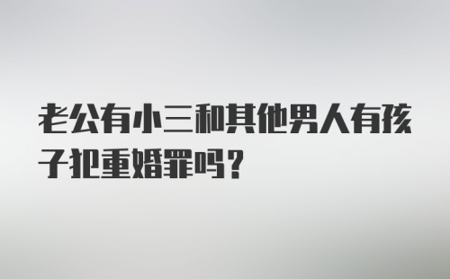 老公有小三和其他男人有孩子犯重婚罪吗？