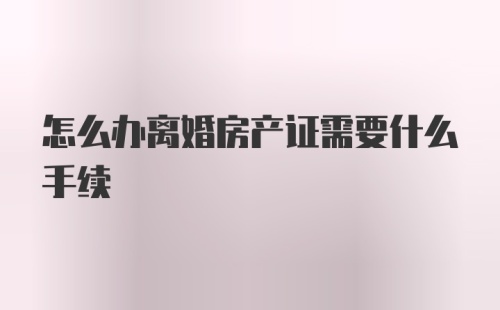 怎么办离婚房产证需要什么手续