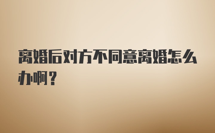 离婚后对方不同意离婚怎么办啊？