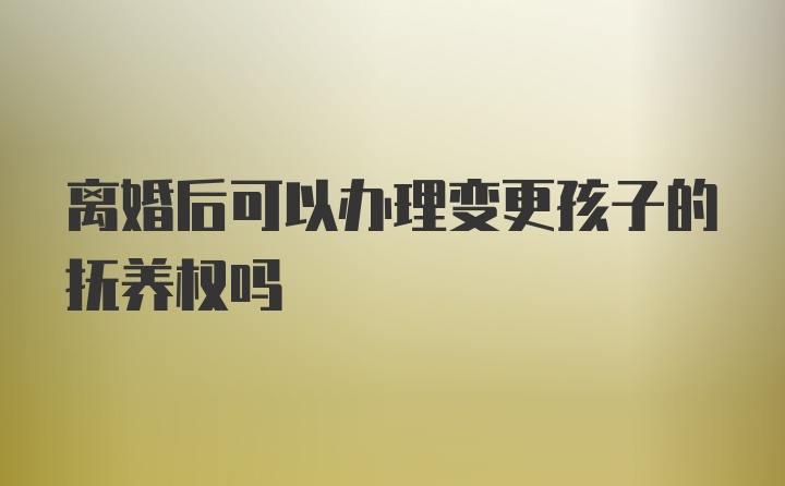 离婚后可以办理变更孩子的抚养权吗