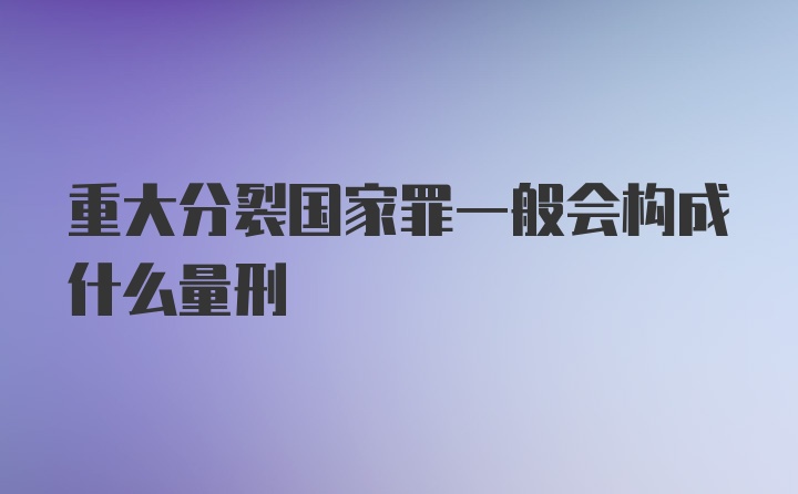 重大分裂国家罪一般会构成什么量刑