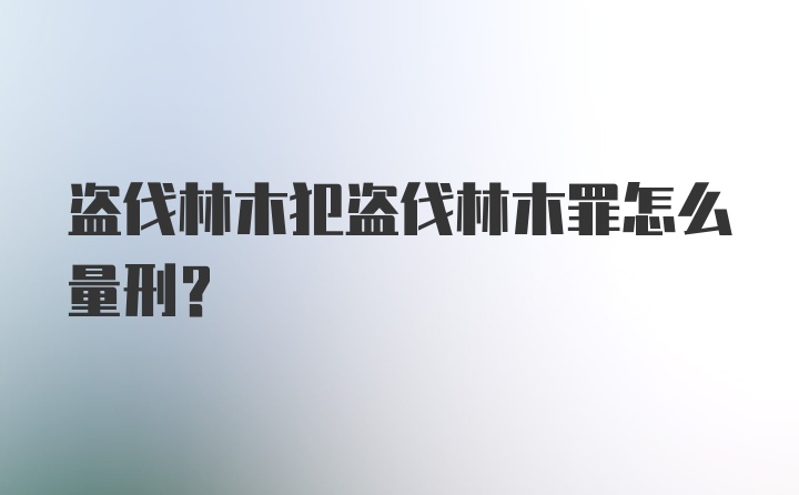 盗伐林木犯盗伐林木罪怎么量刑？