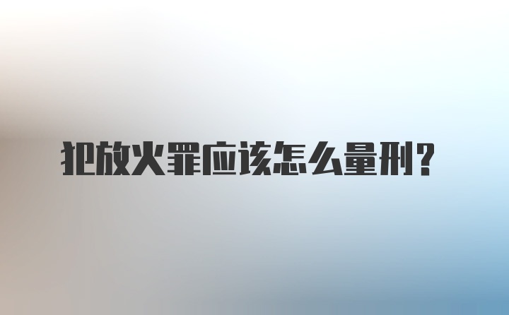 犯放火罪应该怎么量刑？