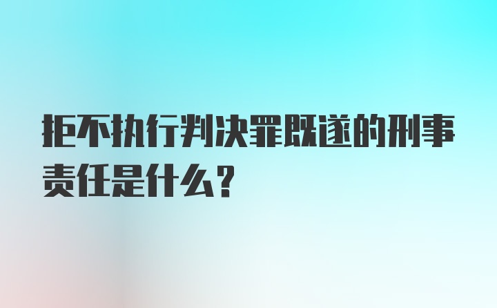 拒不执行判决罪既遂的刑事责任是什么？