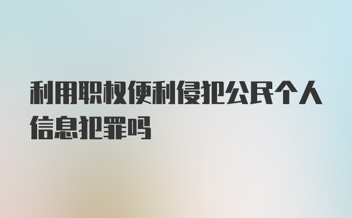 利用职权便利侵犯公民个人信息犯罪吗