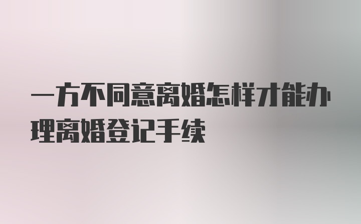 一方不同意离婚怎样才能办理离婚登记手续