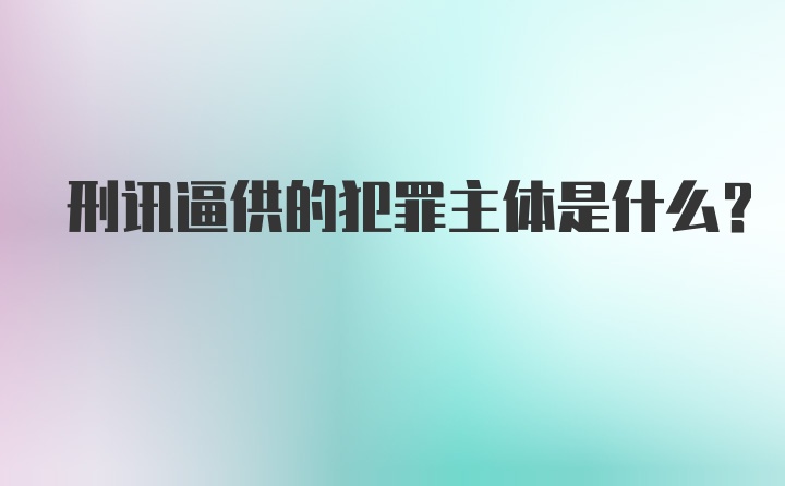 刑讯逼供的犯罪主体是什么？