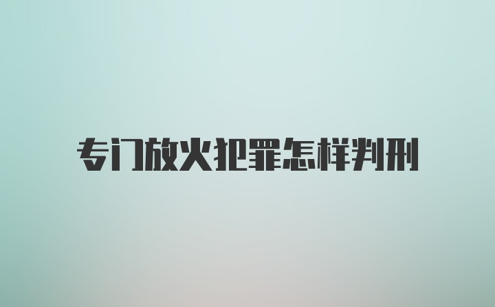 专门放火犯罪怎样判刑