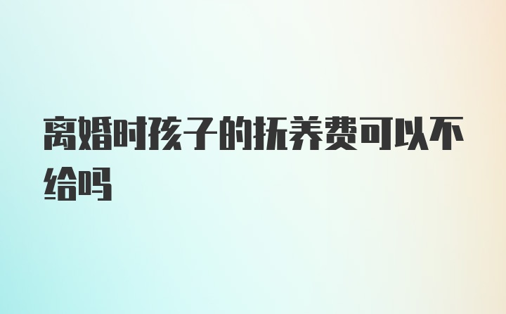 离婚时孩子的抚养费可以不给吗