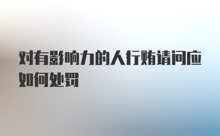 对有影响力的人行贿请问应如何处罚