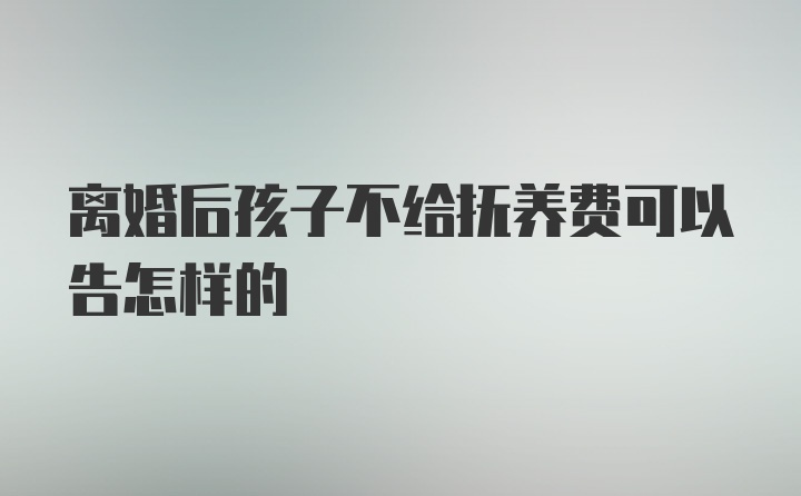 离婚后孩子不给抚养费可以告怎样的