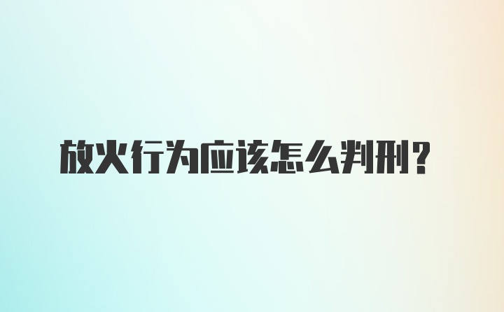 放火行为应该怎么判刑？