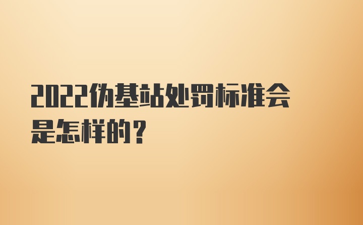 2022伪基站处罚标准会是怎样的？