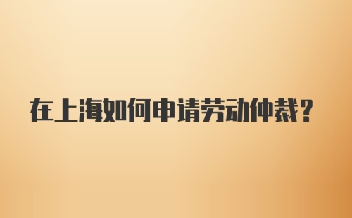 在上海如何申请劳动仲裁？