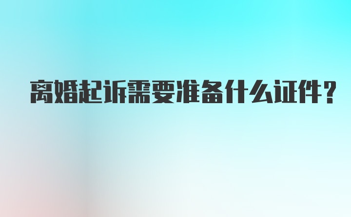 离婚起诉需要准备什么证件？