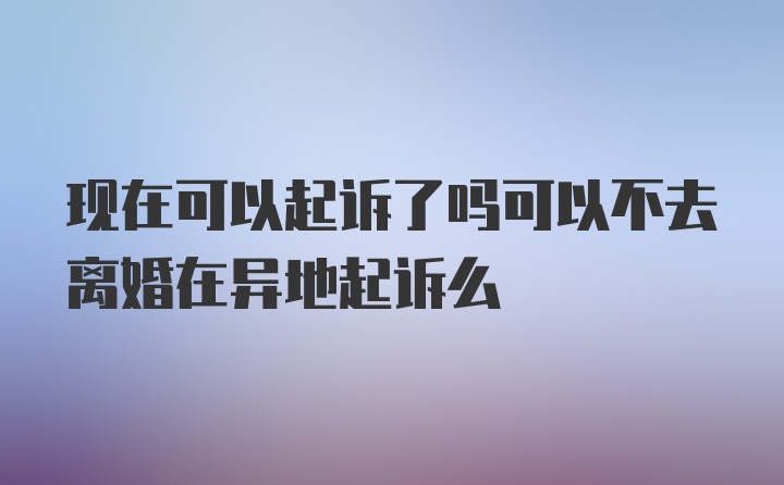 现在可以起诉了吗可以不去离婚在异地起诉么