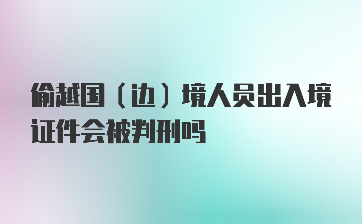 偷越国（边）境人员出入境证件会被判刑吗