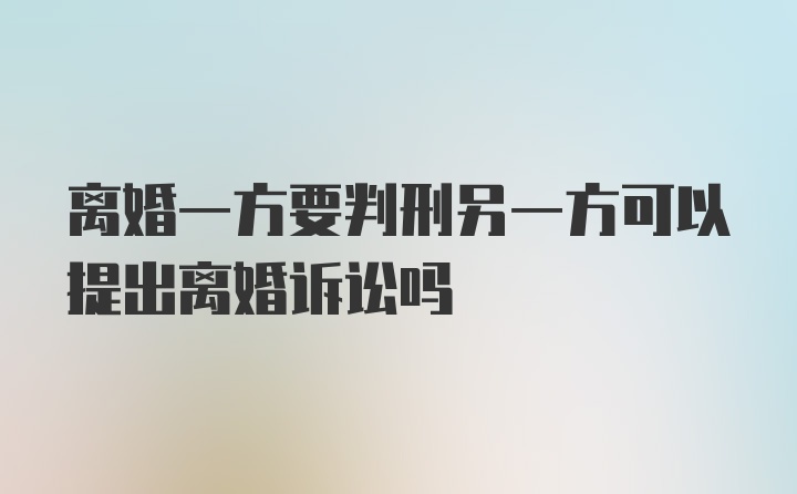 离婚一方要判刑另一方可以提出离婚诉讼吗