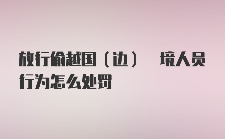 放行偷越国(边) 境人员行为怎么处罚