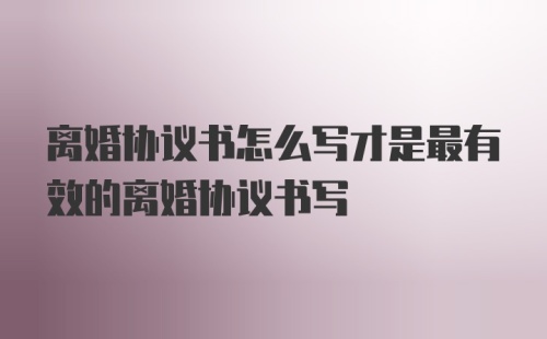 离婚协议书怎么写才是最有效的离婚协议书写