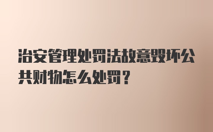 治安管理处罚法故意毁坏公共财物怎么处罚？