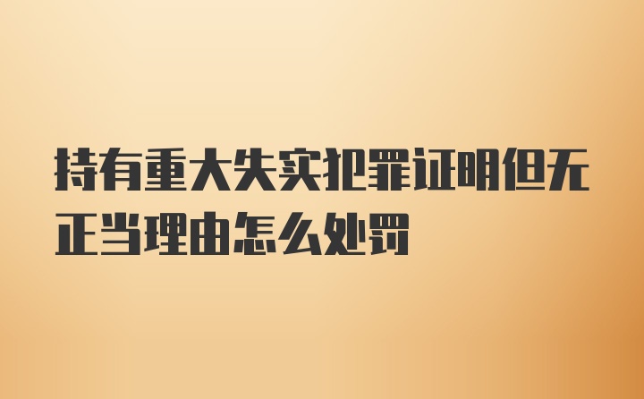 持有重大失实犯罪证明但无正当理由怎么处罚