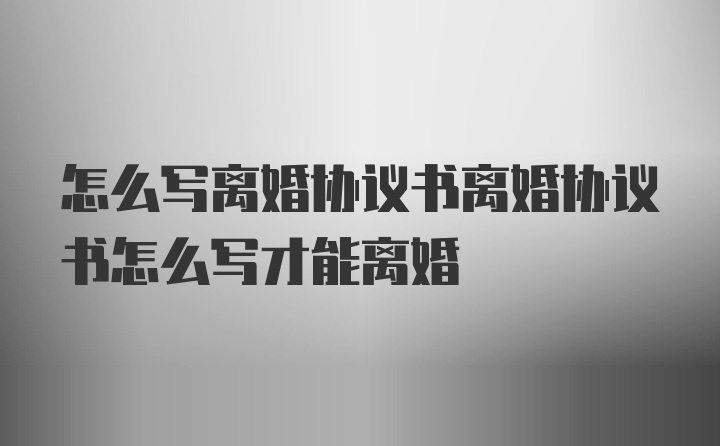 怎么写离婚协议书离婚协议书怎么写才能离婚