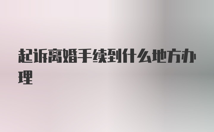 起诉离婚手续到什么地方办理