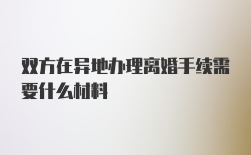 双方在异地办理离婚手续需要什么材料