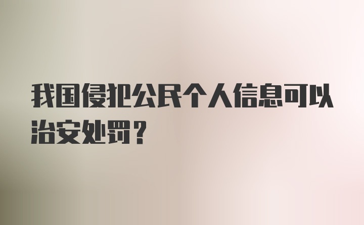 我国侵犯公民个人信息可以治安处罚？