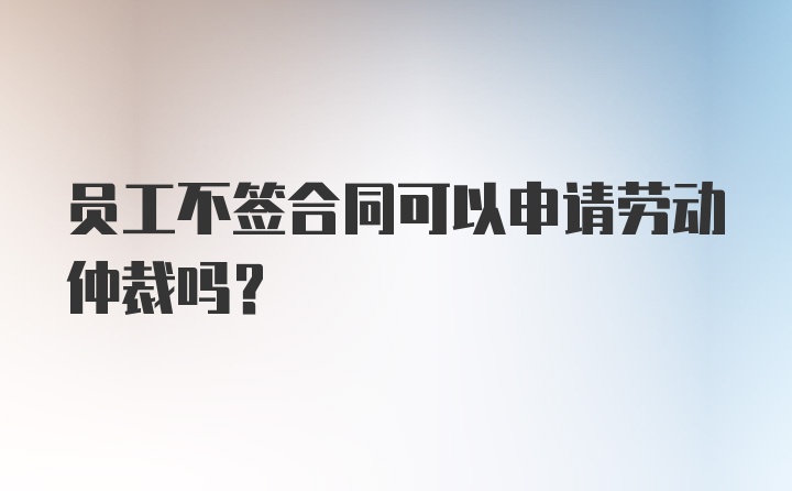 员工不签合同可以申请劳动仲裁吗？