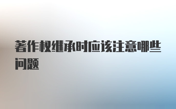 著作权继承时应该注意哪些问题