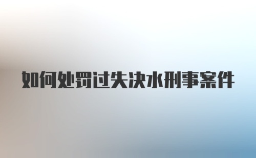 如何处罚过失决水刑事案件