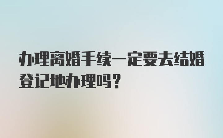 办理离婚手续一定要去结婚登记地办理吗?