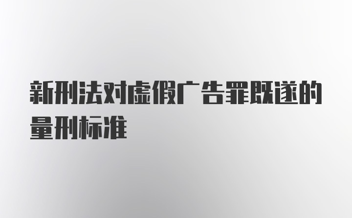 新刑法对虚假广告罪既遂的量刑标准