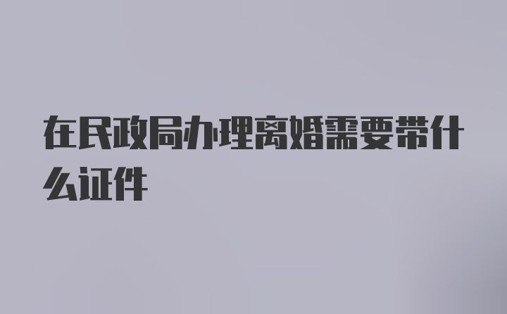 在民政局办理离婚需要带什么证件