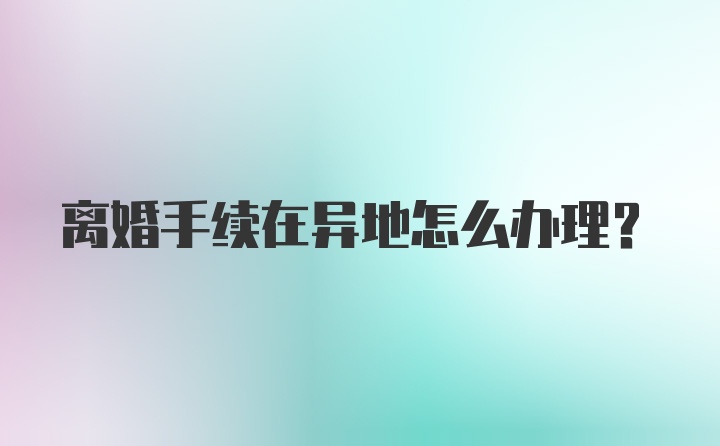 离婚手续在异地怎么办理?