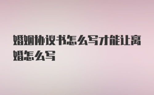 婚姻协议书怎么写才能让离婚怎么写