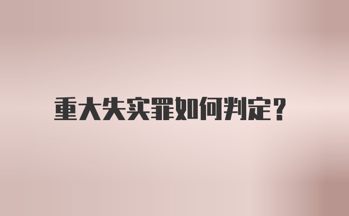 重大失实罪如何判定？