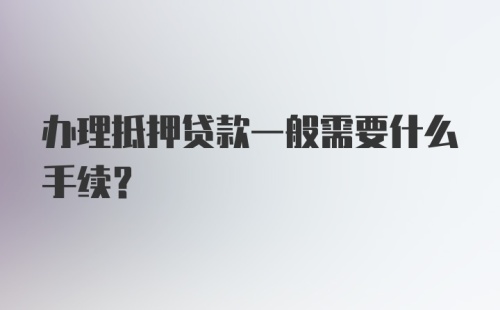 办理抵押贷款一般需要什么手续？