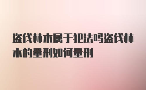 盗伐林木属于犯法吗盗伐林木的量刑如何量刑