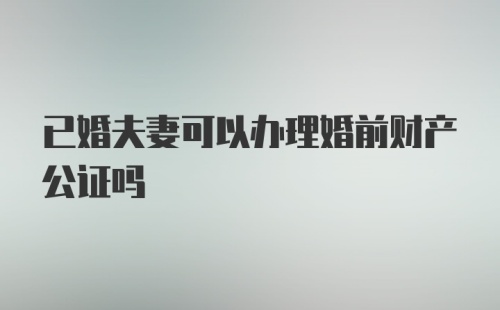 已婚夫妻可以办理婚前财产公证吗