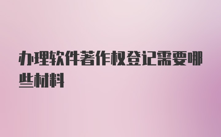 办理软件著作权登记需要哪些材料