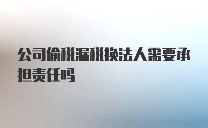 公司偷税漏税换法人需要承担责任吗