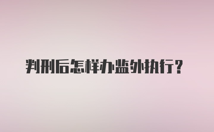 判刑后怎样办监外执行？