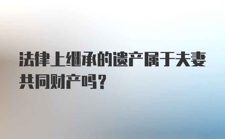 法律上继承的遗产属于夫妻共同财产吗？