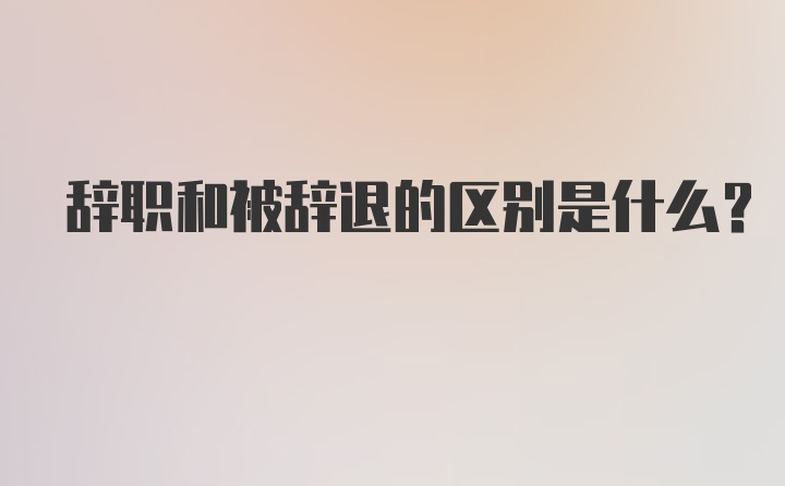 辞职和被辞退的区别是什么？