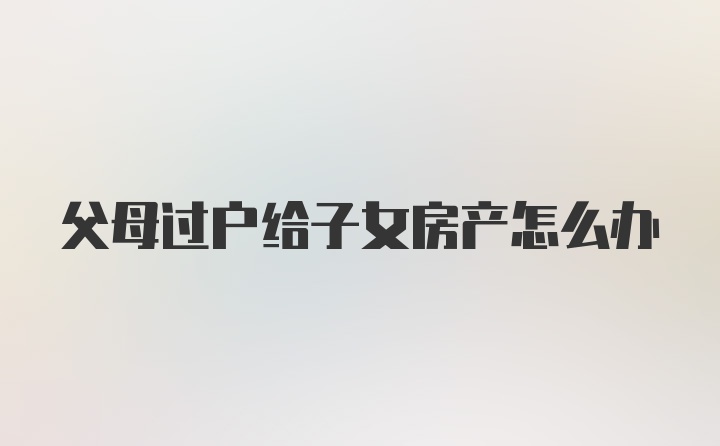 父母过户给子女房产怎么办