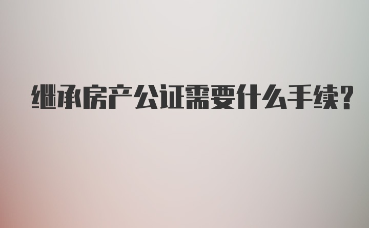 继承房产公证需要什么手续？